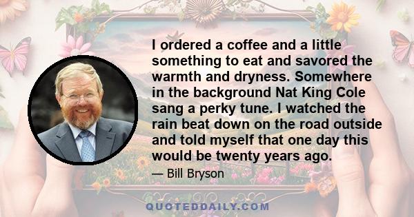 I ordered a coffee and a little something to eat and savored the warmth and dryness. Somewhere in the background Nat King Cole sang a perky tune. I watched the rain beat down on the road outside and told myself that one 