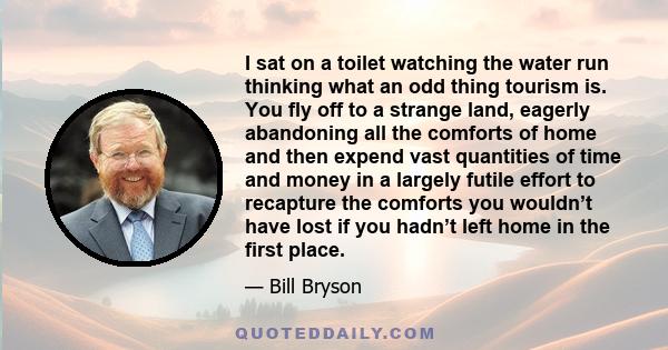 I sat on a toilet watching the water run thinking what an odd thing tourism is. You fly off to a strange land, eagerly abandoning all the comforts of home and then expend vast quantities of time and money in a largely