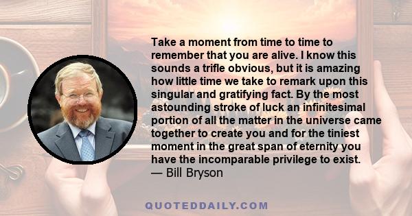 Take a moment from time to time to remember that you are alive. I know this sounds a trifle obvious, but it is amazing how little time we take to remark upon this singular and gratifying fact. By the most astounding