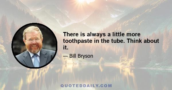 There is always a little more toothpaste in the tube. Think about it.