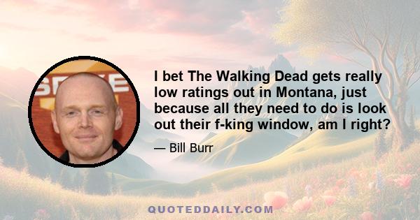 I bet The Walking Dead gets really low ratings out in Montana, just because all they need to do is look out their f-king window, am I right?