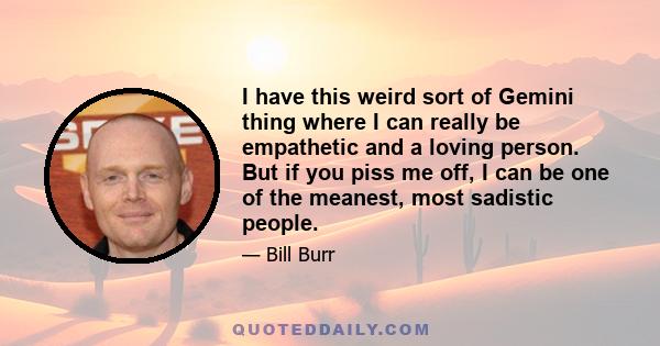 I have this weird sort of Gemini thing where I can really be empathetic and a loving person. But if you piss me off, I can be one of the meanest, most sadistic people.