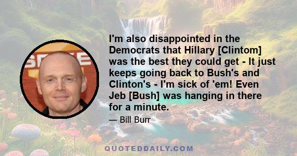 I'm also disappointed in the Democrats that Hillary [Clintom] was the best they could get - It just keeps going back to Bush's and Clinton's - I'm sick of 'em! Even Jeb [Bush] was hanging in there for a minute.