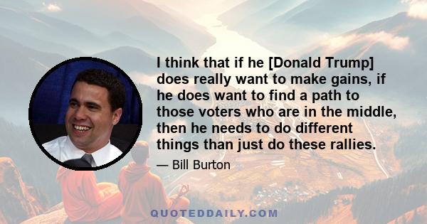 I think that if he [Donald Trump] does really want to make gains, if he does want to find a path to those voters who are in the middle, then he needs to do different things than just do these rallies.