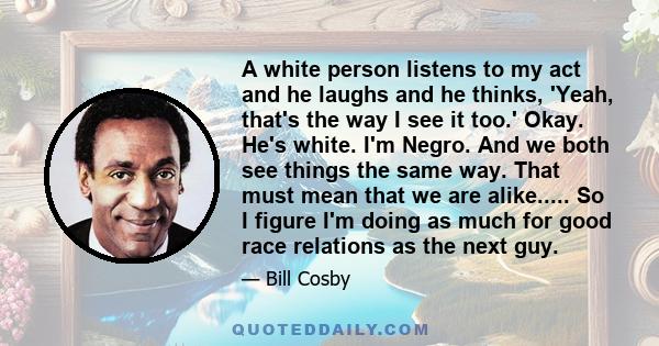 A white person listens to my act and he laughs and he thinks, 'Yeah, that's the way I see it too.' Okay. He's white. I'm Negro. And we both see things the same way. That must mean that we are alike..... So I figure I'm