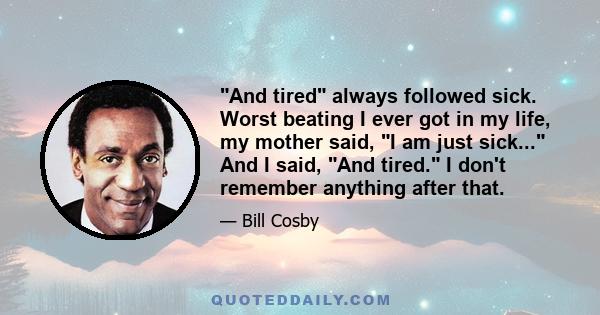 And tired always followed sick. Worst beating I ever got in my life, my mother said, I am just sick... And I said, And tired. I don't remember anything after that.