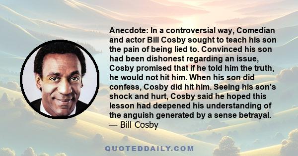 Anecdote: In a controversial way, Comedian and actor Bill Cosby sought to teach his son the pain of being lied to. Convinced his son had been dishonest regarding an issue, Cosby promised that if he told him the truth,