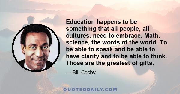 Education happens to be something that all people, all cultures, need to embrace. Math, science, the words of the world. To be able to speak and be able to have clarity and to be able to think. Those are the greatest of 