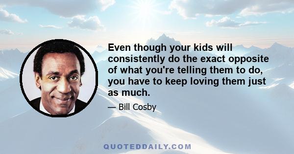 Even though your kids will consistently do the exact opposite of what you're telling them to do, you have to keep loving them just as much.