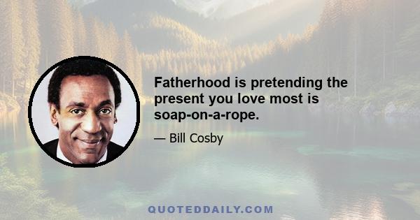 Fatherhood is pretending the present you love most is soap-on-a-rope.