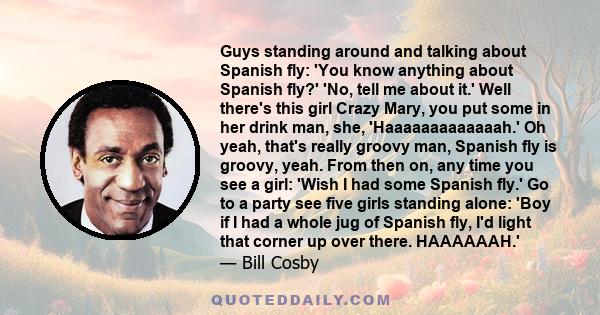 Guys standing around and talking about Spanish fly: 'You know anything about Spanish fly?' 'No, tell me about it.' Well there's this girl Crazy Mary, you put some in her drink man, she, 'Haaaaaaaaaaaaah.' Oh yeah,