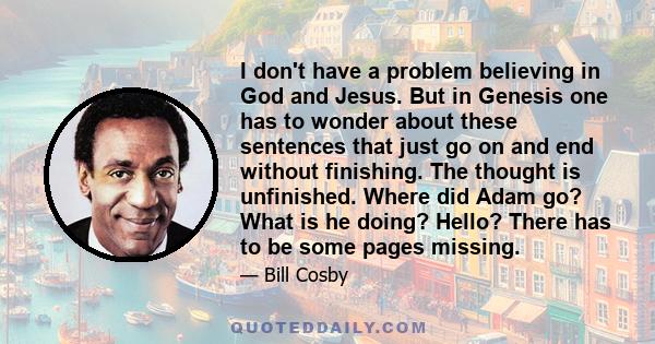 I don't have a problem believing in God and Jesus. But in Genesis one has to wonder about these sentences that just go on and end without finishing. The thought is unfinished. Where did Adam go? What is he doing? Hello? 