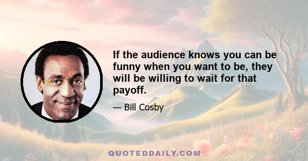 If the audience knows you can be funny when you want to be, they will be willing to wait for that payoff.