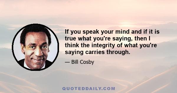 If you speak your mind and if it is true what you're saying, then I think the integrity of what you're saying carries through.