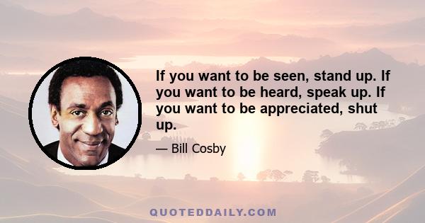 If you want to be seen, stand up. If you want to be heard, speak up. If you want to be appreciated, shut up.