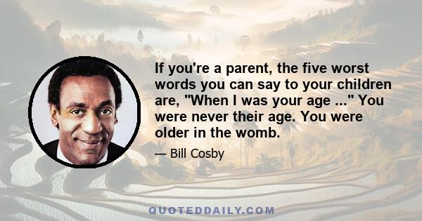 If you're a parent, the five worst words you can say to your children are, When I was your age ... You were never their age. You were older in the womb.