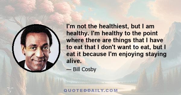 I'm not the healthiest, but I am healthy. I'm healthy to the point where there are things that I have to eat that I don't want to eat, but I eat it because I'm enjoying staying alive.