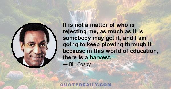 It is not a matter of who is rejecting me, as much as it is somebody may get it, and I am going to keep plowing through it because in this world of education, there is a harvest.