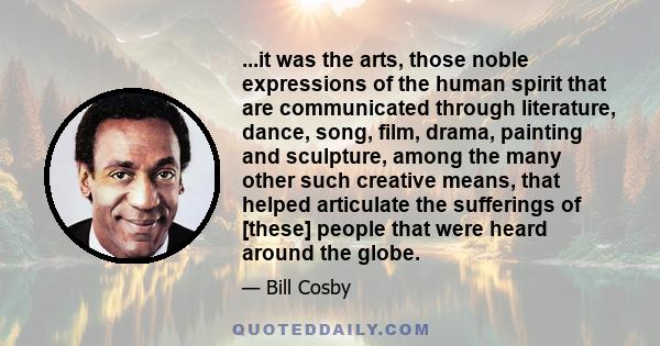 ...it was the arts, those noble expressions of the human spirit that are communicated through literature, dance, song, film, drama, painting and sculpture, among the many other such creative means, that helped