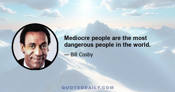 Mediocre people are the most dangerous people in the world.