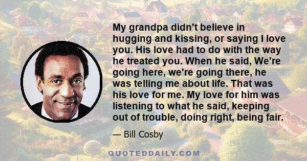 My grandpa didn't believe in hugging and kissing, or saying I love you. His love had to do with the way he treated you. When he said, We're going here, we're going there, he was telling me about life. That was his love