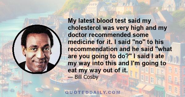 My latest blood test said my cholesterol was very high and my doctor recommended some medicine for it. I said no to his recommendation and he said what are you going to do? I said I ate my way into this and I'm going to 