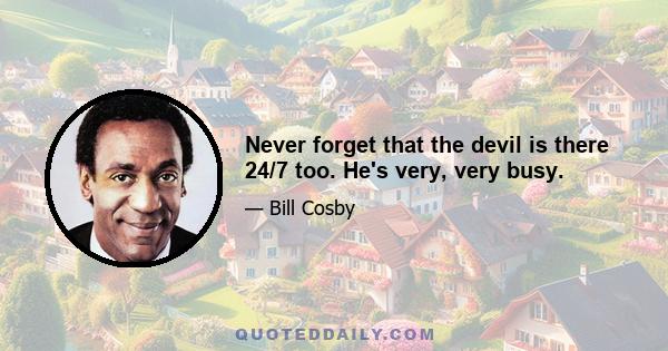 Never forget that the devil is there 24/7 too. He's very, very busy.