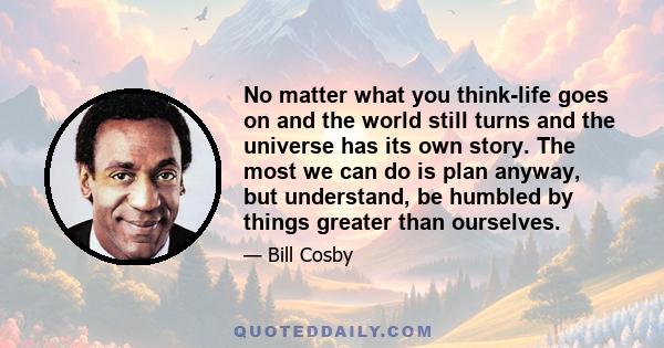 No matter what you think-life goes on and the world still turns and the universe has its own story. The most we can do is plan anyway, but understand, be humbled by things greater than ourselves.