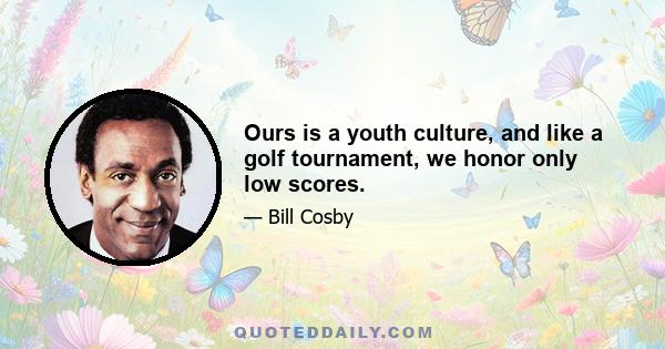 Ours is a youth culture, and like a golf tournament, we honor only low scores.