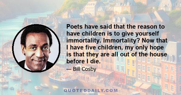 Poets have said that the reason to have children is to give yourself immortality. Immortality? Now that I have five children, my only hope is that they are all out of the house before I die.