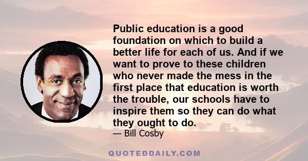 Public education is a good foundation on which to build a better life for each of us. And if we want to prove to these children who never made the mess in the first place that education is worth the trouble, our schools 