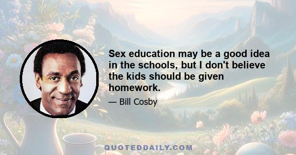 Sex education may be a good idea in the schools, but I don't believe the kids should be given homework.