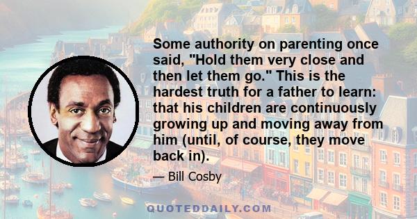 Some authority on parenting once said, Hold them very close and then let them go. This is the hardest truth for a father to learn: that his children are continuously growing up and moving away from him (until, of