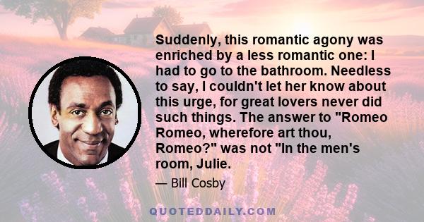 Suddenly, this romantic agony was enriched by a less romantic one: I had to go to the bathroom. Needless to say, I couldn't let her know about this urge, for great lovers never did such things. The answer to Romeo