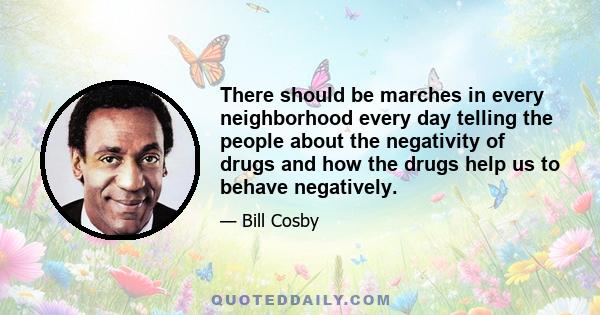 There should be marches in every neighborhood every day telling the people about the negativity of drugs and how the drugs help us to behave negatively.