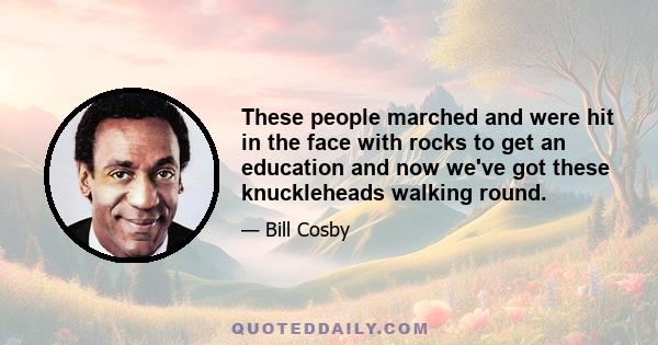 These people marched and were hit in the face with rocks to get an education and now we've got these knuckleheads walking round.