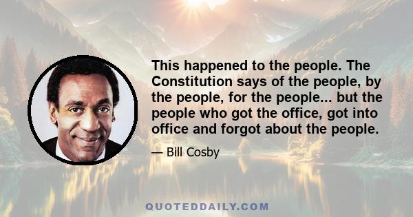 This happened to the people. The Constitution says of the people, by the people, for the people... but the people who got the office, got into office and forgot about the people.