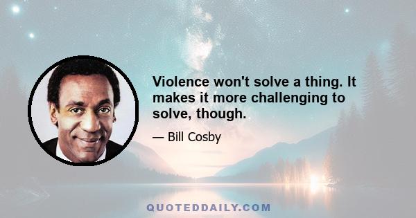 Violence won't solve a thing. It makes it more challenging to solve, though.