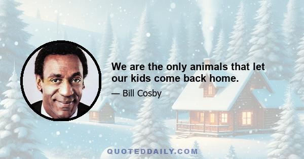 We are the only animals that let our kids come back home.