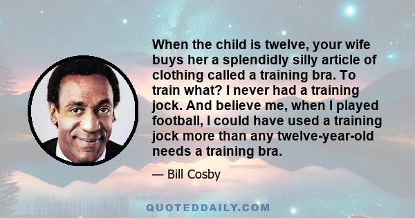 When the child is twelve, your wife buys her a splendidly silly article of clothing called a training bra. To train what? I never had a training jock. And believe me, when I played football, I could have used a training 