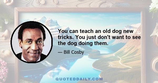 You can teach an old dog new tricks. You just don't want to see the dog doing them.