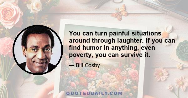 You can turn painful situations around through laughter. If you can find humor in anything, even poverty, you can survive it.