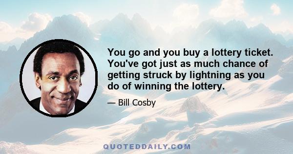 You go and you buy a lottery ticket. You've got just as much chance of getting struck by lightning as you do of winning the lottery.