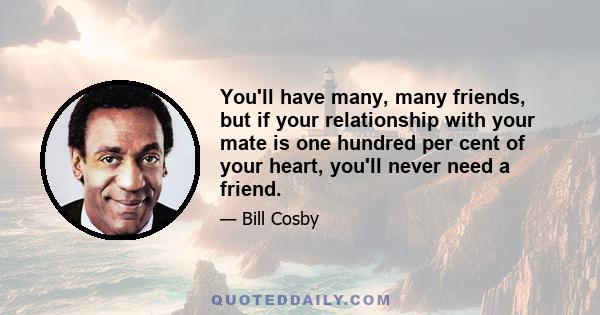 You'll have many, many friends, but if your relationship with your mate is one hundred per cent of your heart, you'll never need a friend.