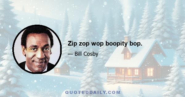 Zip zop wop boopity bop.