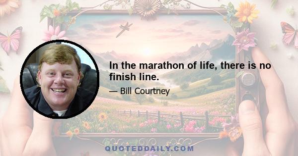 In the marathon of life, there is no finish line.