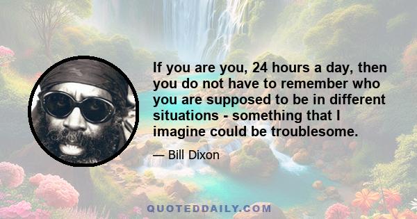 If you are you, 24 hours a day, then you do not have to remember who you are supposed to be in different situations - something that I imagine could be troublesome.