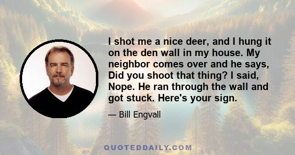 I shot me a nice deer, and I hung it on the den wall in my house. My neighbor comes over and he says, Did you shoot that thing? I said, Nope. He ran through the wall and got stuck. Here's your sign.