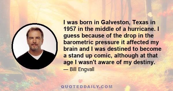 I was born in Galveston, Texas in 1957 in the middle of a hurricane. I guess because of the drop in the barometric pressure it affected my brain and I was destined to become a stand up comic, although at that age I