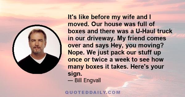 It's like before my wife and I moved. Our house was full of boxes and there was a U-Haul truck in our driveway. My friend comes over and says Hey, you moving? Nope. We just pack our stuff up once or twice a week to see